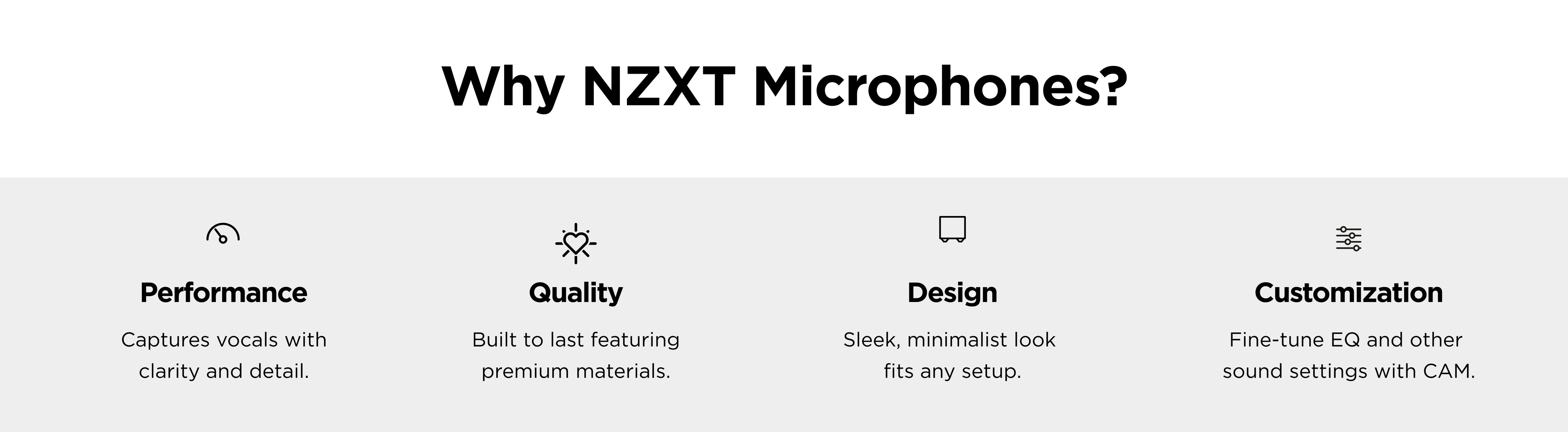 Why NZXT Microphones? Performance: Captures vocals with clarity and detail. Quality: Built to last with premium materials. Design: Sleek, minimalist look fits any setup. Customization: Fine-tune EQ and other settings with CAM.